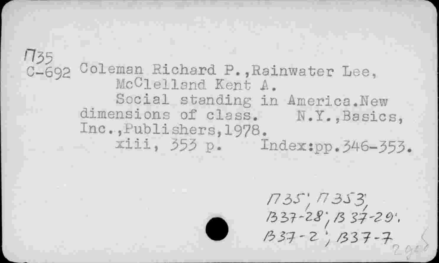 ﻿0-692 Coleman Richard P.,Rainwater Lee, McClelland Kent A.
Social standing in America.New dimensions of class.	N.Y.,Basics,
Inc.,Publishers,1978.
xiii, 353 p.	Index:pp.346-353.
/73Г; /73УЗ;
ft Я-г • zs37-7